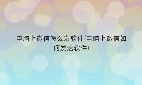 “电脑上微信怎么发软件(电脑上微信如何发送软件)