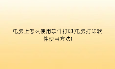 “电脑上怎么使用软件打印(电脑打印软件使用方法)