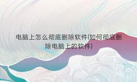 电脑上怎么彻底删除软件(如何彻底删除电脑上的软件)