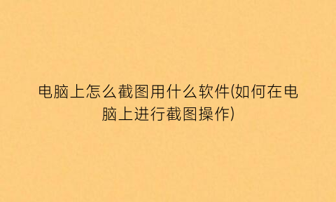 “电脑上怎么截图用什么软件(如何在电脑上进行截图操作)
