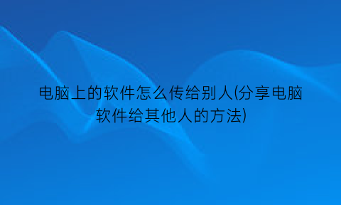 “电脑上的软件怎么传给别人(分享电脑软件给其他人的方法)