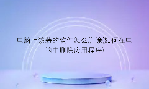 电脑上该装的软件怎么删除(如何在电脑中删除应用程序)