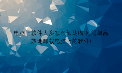 电脑上软件太多怎么卸载(如何简单高效地卸载电脑上的软件)