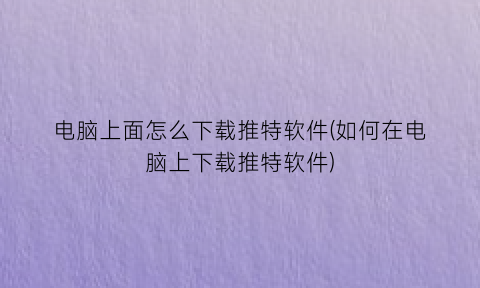 “电脑上面怎么下载推特软件(如何在电脑上下载推特软件)
