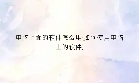 “电脑上面的软件怎么用(如何使用电脑上的软件)