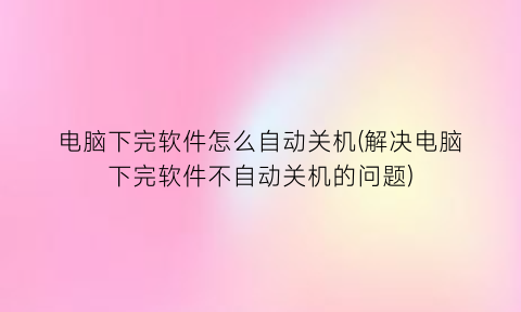 电脑下完软件怎么自动关机(解决电脑下完软件不自动关机的问题)