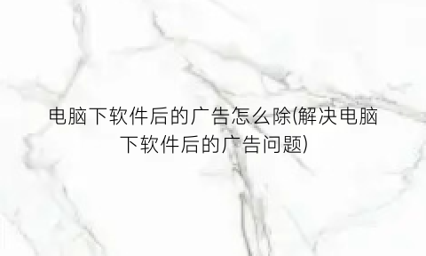 “电脑下软件后的广告怎么除(解决电脑下软件后的广告问题)
