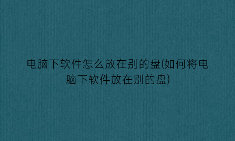 “电脑下软件怎么放在别的盘(如何将电脑下软件放在别的盘)