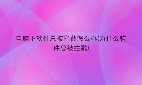 电脑下软件总被拦截怎么办(为什么软件总被拦截)