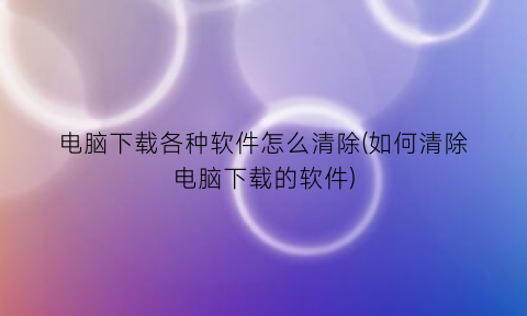 电脑下载各种软件怎么清除(如何清除电脑下载的软件)