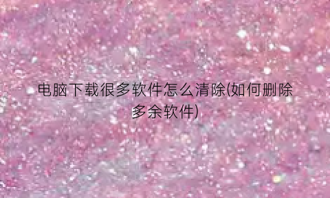 “电脑下载很多软件怎么清除(如何删除多余软件)