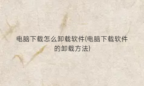 “电脑下载怎么卸载软件(电脑下载软件的卸载方法)