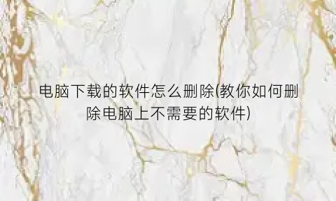 “电脑下载的软件怎么删除(教你如何删除电脑上不需要的软件)