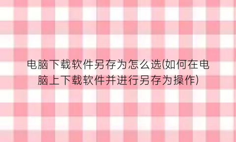 电脑下载软件另存为怎么选(如何在电脑上下载软件并进行另存为操作)