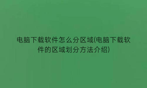 电脑下载软件怎么分区域(电脑下载软件的区域划分方法介绍)