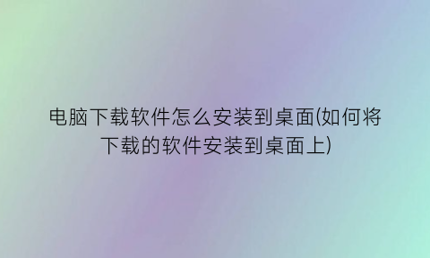 电脑下载软件怎么安装到桌面(如何将下载的软件安装到桌面上)