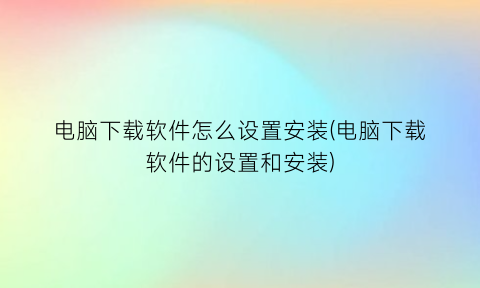 电脑下载软件怎么设置安装(电脑下载软件的设置和安装)