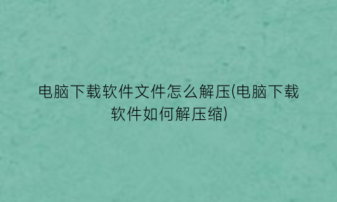 “电脑下载软件文件怎么解压(电脑下载软件如何解压缩)