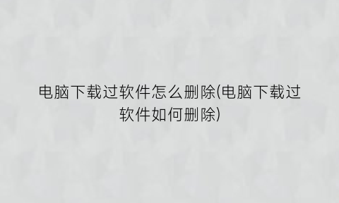 电脑下载过软件怎么删除(电脑下载过软件如何删除)