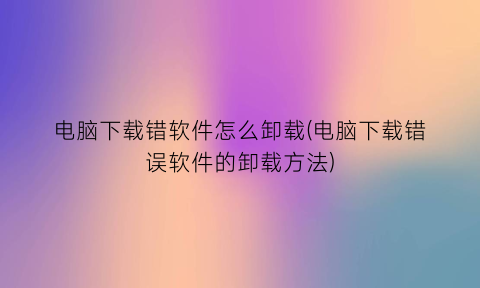 电脑下载错软件怎么卸载(电脑下载错误软件的卸载方法)