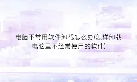 电脑不常用软件卸载怎么办(怎样卸载电脑里不经常使用的软件)