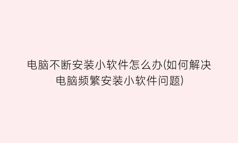 “电脑不断安装小软件怎么办(如何解决电脑频繁安装小软件问题)