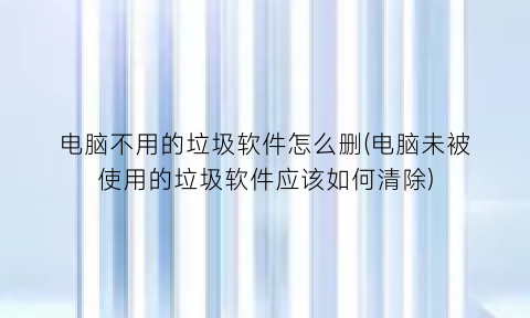 电脑不用的垃圾软件怎么删(电脑未被使用的垃圾软件应该如何清除)