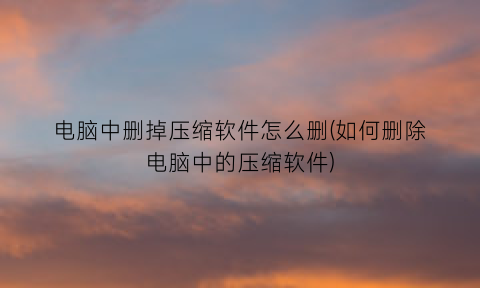 “电脑中删掉压缩软件怎么删(如何删除电脑中的压缩软件)