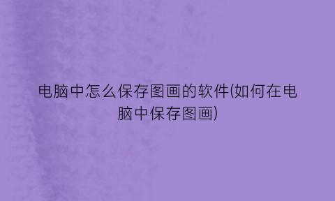 “电脑中怎么保存图画的软件(如何在电脑中保存图画)