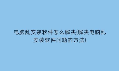 电脑乱安装软件怎么解决(解决电脑乱安装软件问题的方法)