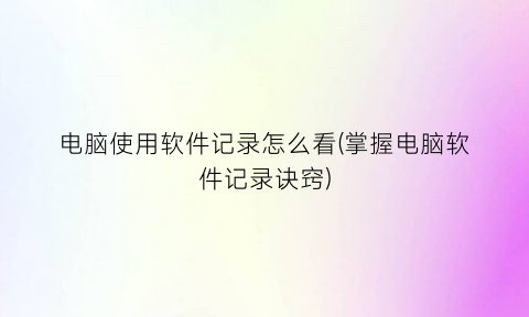 “电脑使用软件记录怎么看(掌握电脑软件记录诀窍)