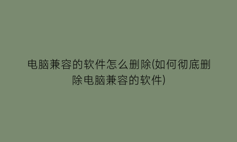 电脑兼容的软件怎么删除(如何彻底删除电脑兼容的软件)