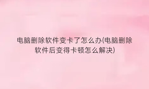 电脑删除软件变卡了怎么办(电脑删除软件后变得卡顿怎么解决)