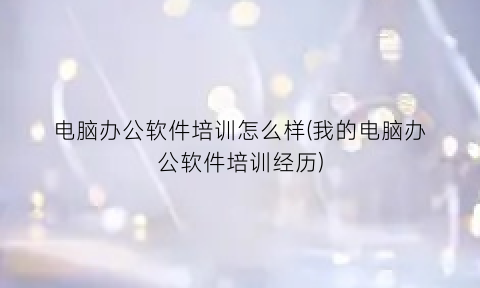 “电脑办公软件培训怎么样(我的电脑办公软件培训经历)