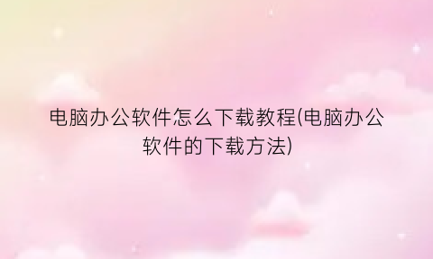 “电脑办公软件怎么下载教程(电脑办公软件的下载方法)
