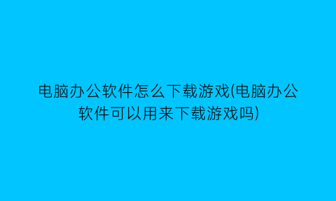 电脑办公软件怎么下载游戏(电脑办公软件可以用来下载游戏吗)