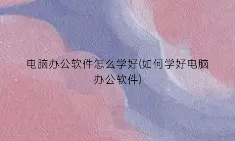 “电脑办公软件怎么学好(如何学好电脑办公软件)