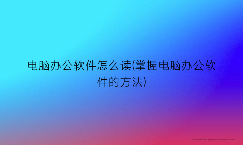 电脑办公软件怎么读(掌握电脑办公软件的方法)