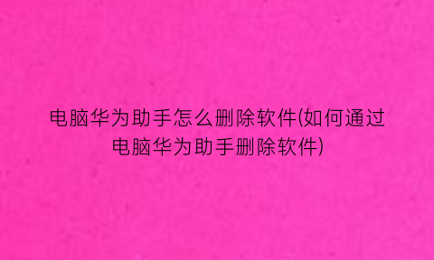 “电脑华为助手怎么删除软件(如何通过电脑华为助手删除软件)