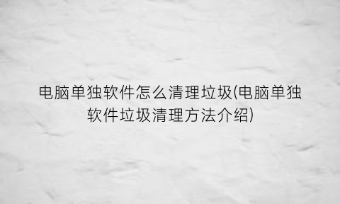 “电脑单独软件怎么清理垃圾(电脑单独软件垃圾清理方法介绍)