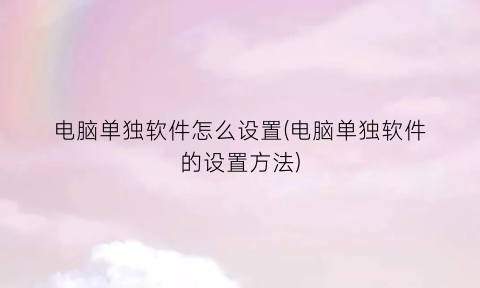 “电脑单独软件怎么设置(电脑单独软件的设置方法)
