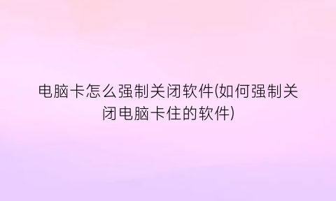 “电脑卡怎么强制关闭软件(如何强制关闭电脑卡住的软件)