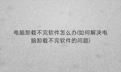 电脑卸载不完软件怎么办(如何解决电脑卸载不完软件的问题)