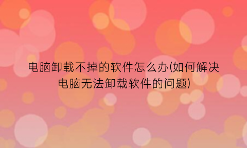 电脑卸载不掉的软件怎么办(如何解决电脑无法卸载软件的问题)