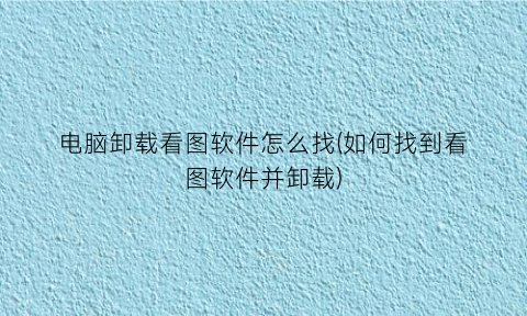 电脑卸载看图软件怎么找(如何找到看图软件并卸载)