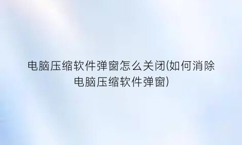 电脑压缩软件弹窗怎么关闭(如何消除电脑压缩软件弹窗)