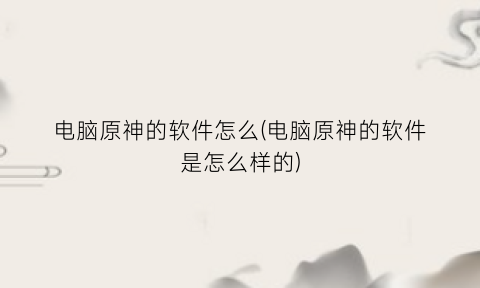 “电脑原神的软件怎么(电脑原神的软件是怎么样的)