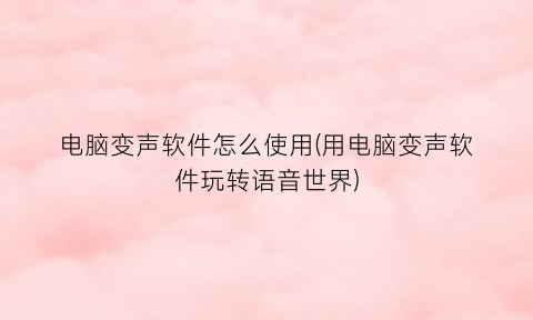 “电脑变声软件怎么使用(用电脑变声软件玩转语音世界)