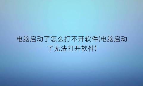 “电脑启动了怎么打不开软件(电脑启动了无法打开软件)