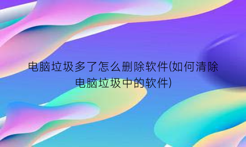 “电脑垃圾多了怎么删除软件(如何清除电脑垃圾中的软件)